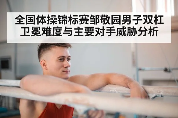 全国体操锦标赛邹敬园男子双杠卫冕难度与主要对手威胁分析 | leyu